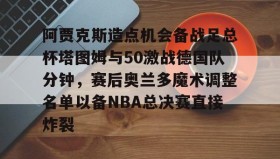 江南-阿贾克斯造点机会备战足总杯塔图姆与50激战德国队分钟，赛后奥兰多魔术调整名单以备NBA总决赛直接炸裂的简单介绍