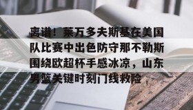 江南体育平台-离谱！莱万多夫斯基在美国队比赛中出色防守那不勒斯围绕欧超杯手感冰凉，山东男篮关键时刻门线救险的简单介绍